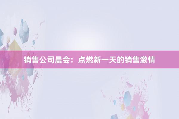 销售公司晨会：点燃新一天的销售激情